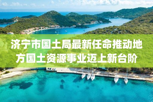 濟寧市國土局最新任命推動地方國土資源事業(yè)邁上新臺階