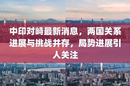 中印對峙最新消息，兩國關系進展與挑戰(zhàn)并存，局勢進展引人關注