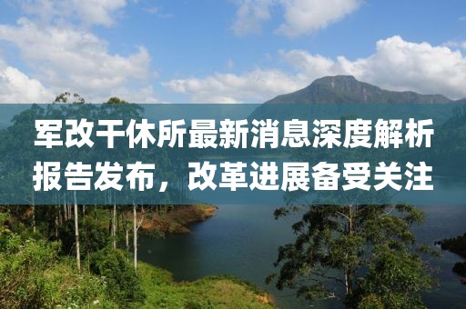 軍改干休所最新消息深度解析報告發(fā)布，改革進展備受關(guān)注