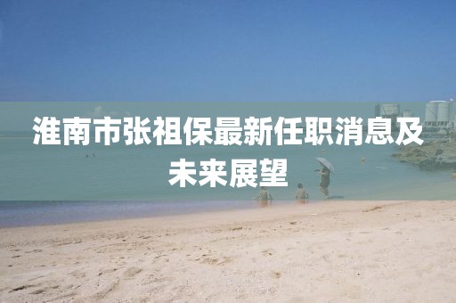 淮南市張祖保最新任職消息及未來(lái)展望