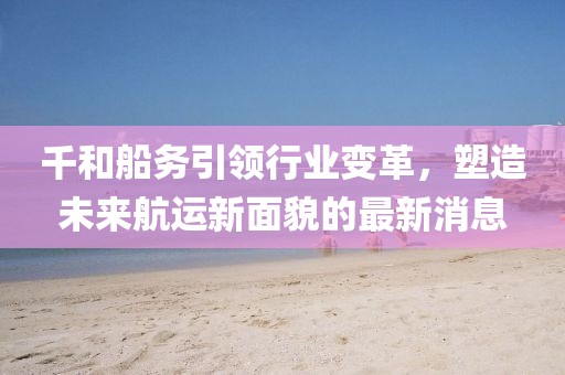 千和船務(wù)引領(lǐng)行業(yè)變革，塑造未來航運(yùn)新面貌的最新消息