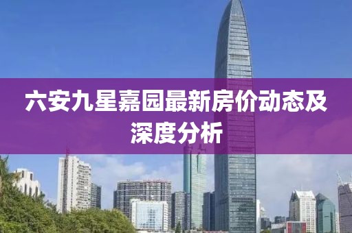 六安九星嘉園最新房價動態(tài)及深度分析