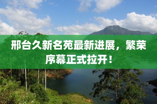 邢臺久新名苑最新進展，繁榮序幕正式拉開！