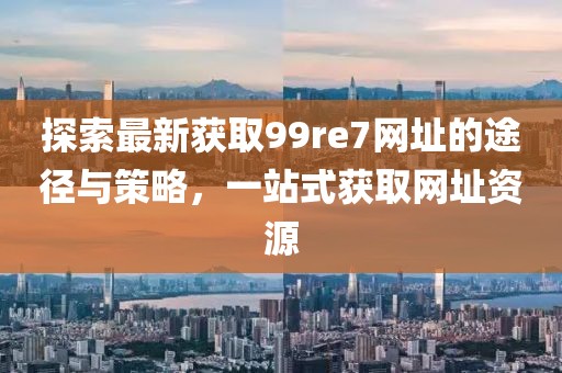 探索最新獲取99re7網(wǎng)址的途徑與策略，一站式獲取網(wǎng)址資源
