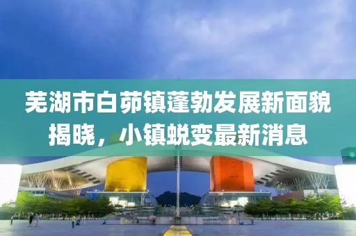 蕪湖市白茆鎮(zhèn)蓬勃發(fā)展新面貌揭曉，小鎮(zhèn)蛻變最新消息