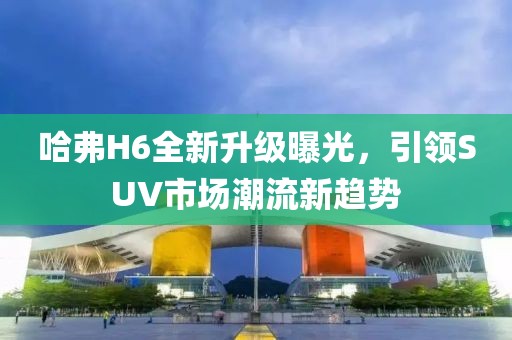 哈弗H6全新升級(jí)曝光，引領(lǐng)SUV市場(chǎng)潮流新趨勢(shì)