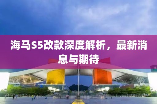 海馬S5改款深度解析，最新消息與期待