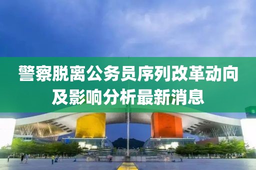 警察脫離公務(wù)員序列改革動(dòng)向及影響分析最新消息