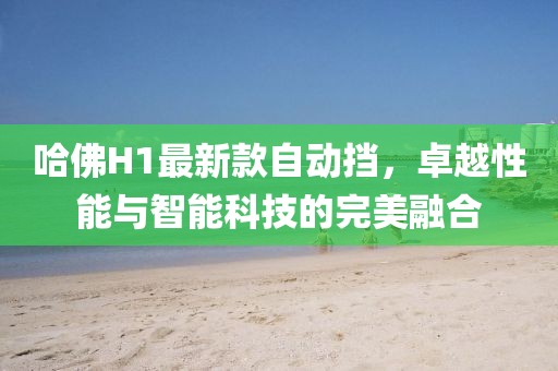 哈佛H1最新款自動(dòng)擋，卓越性能與智能科技的完美融合