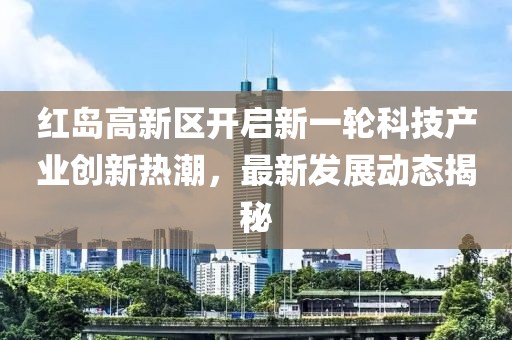 紅島高新區(qū)開(kāi)啟新一輪科技產(chǎn)業(yè)創(chuàng)新熱潮，最新發(fā)展動(dòng)態(tài)揭秘