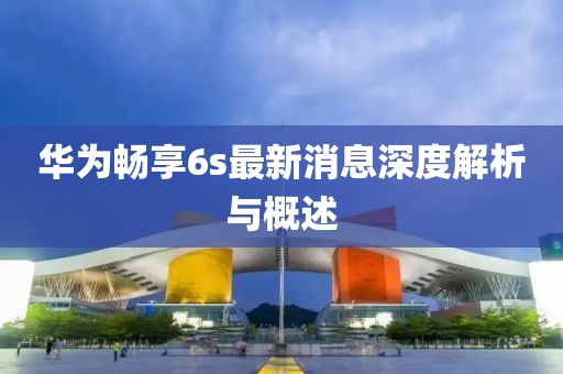 華為暢享6s最新消息深度解析與概述