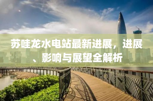 蘇哇龍水電站最新進展，進展、影響與展望全解析
