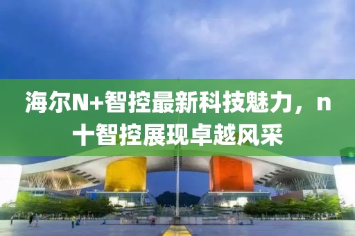 海爾N+智控最新科技魅力，n十智控展現(xiàn)卓越風(fēng)采
