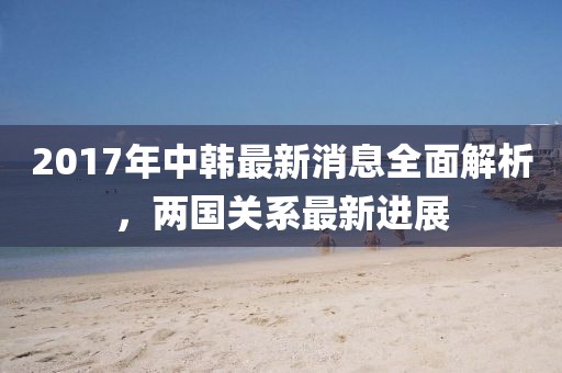 2017年中韓最新消息全面解析，兩國關系最新進展