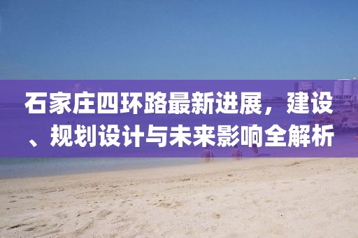石家莊四環(huán)路最新進(jìn)展，建設(shè)、規(guī)劃設(shè)計(jì)與未來影響全解析