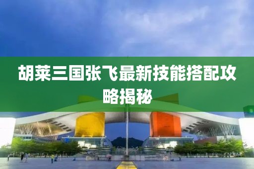 胡萊三國張飛最新技能搭配攻略揭秘