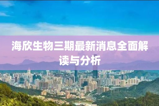 海欣生物三期最新消息全面解讀與分析