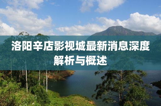 洛陽(yáng)辛店影視城最新消息深度解析與概述