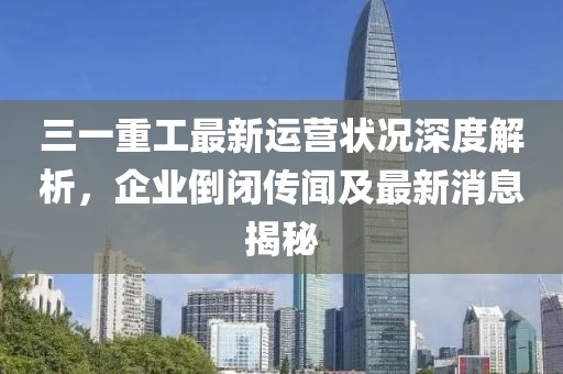 三一重工最新運營狀況深度解析，企業(yè)倒閉傳聞及最新消息揭秘