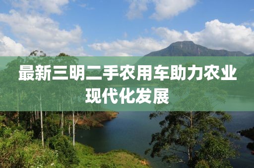 最新三明二手農(nóng)用車助力農(nóng)業(yè)現(xiàn)代化發(fā)展