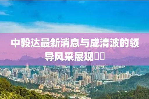 中毅達最新消息與成清波的領導風采展現(xiàn)??