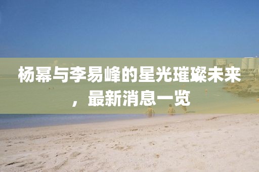 楊冪與李易峰的星光璀璨未來，最新消息一覽