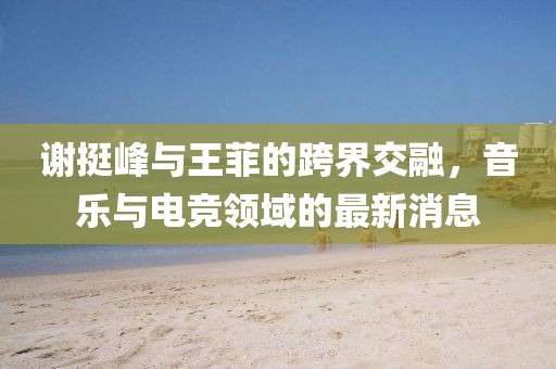 謝挺峰與王菲的跨界交融，音樂與電競(jìng)領(lǐng)域的最新消息