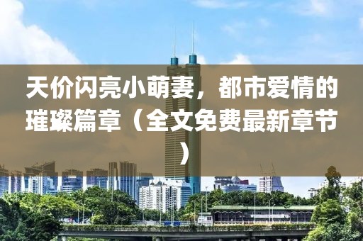 天價(jià)閃亮小萌妻，都市愛情的璀璨篇章（全文免費(fèi)最新章節(jié)）