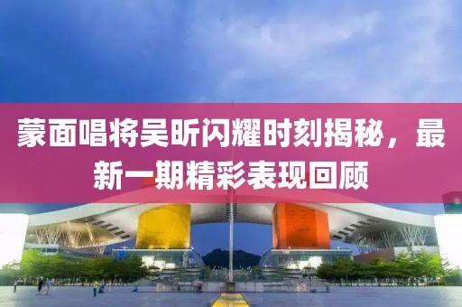 蒙面唱將吳昕閃耀時(shí)刻揭秘，最新一期精彩表現(xiàn)回顧
