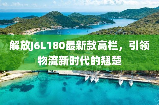 解放J6L180最新款高欄，引領(lǐng)物流新時(shí)代的翹楚
