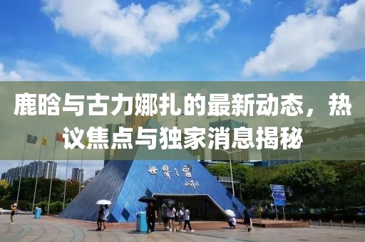 鹿晗與古力娜扎的最新動態(tài)，熱議焦點與獨家消息揭秘