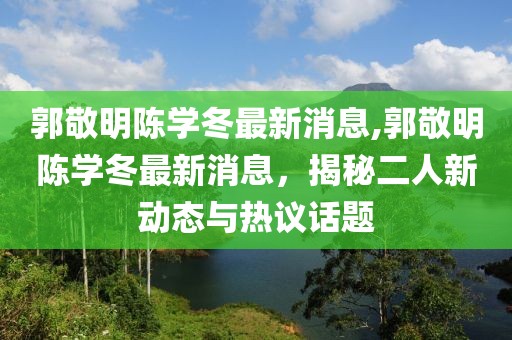 郭敬明陳學(xué)冬最新消息,郭敬明陳學(xué)冬最新消息，揭秘二人新動(dòng)態(tài)與熱議話題