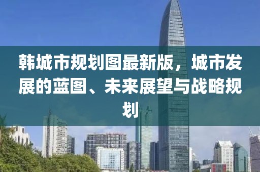 韓城市規(guī)劃圖最新版，城市發(fā)展的藍(lán)圖、未來展望與戰(zhàn)略規(guī)劃