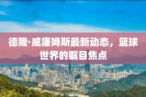 德隆·威廉姆斯最新動態(tài)，籃球世界的矚目焦點