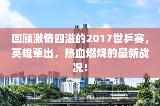 回顧激情四溢的2017世乒賽，英雄輩出，熱血燃燒的最新戰(zhàn)況！