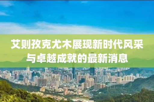 艾則孜克尤木展現(xiàn)新時代風采與卓越成就的最新消息