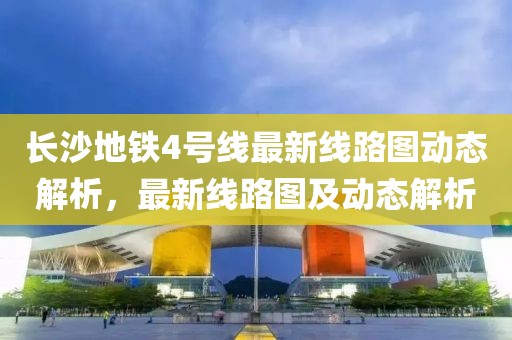 長沙地鐵4號線最新線路圖動態(tài)解析，最新線路圖及動態(tài)解析