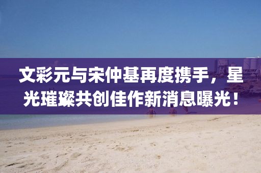文彩元與宋仲基再度攜手，星光璀璨共創(chuàng)佳作新消息曝光！