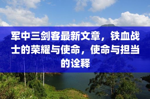 軍中三劍客最新文章，鐵血戰(zhàn)士的榮耀與使命，使命與擔當的詮釋