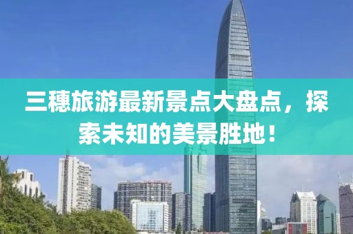 三穗旅游最新景點大盤點，探索未知的美景勝地！