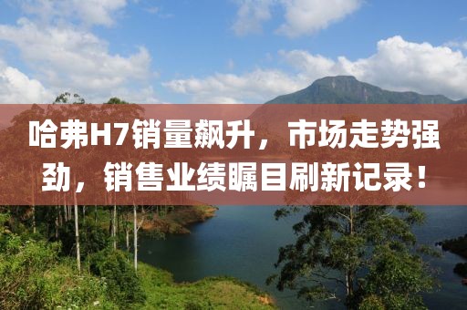 哈弗H7銷量飆升，市場(chǎng)走勢(shì)強(qiáng)勁，銷售業(yè)績(jī)矚目刷新記錄！