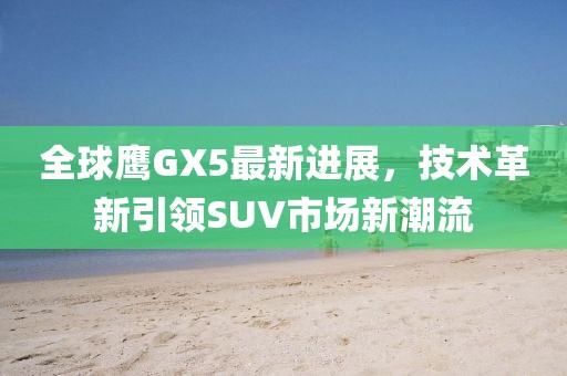 全球鷹GX5最新進(jìn)展，技術(shù)革新引領(lǐng)SUV市場(chǎng)新潮流