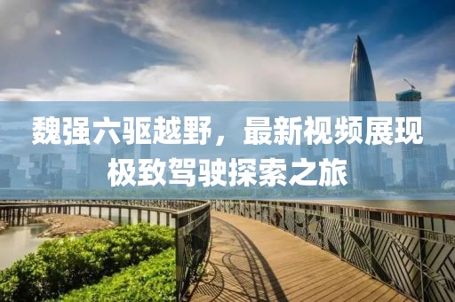 魏強(qiáng)六驅(qū)越野，最新視頻展現(xiàn)極致駕駛探索之旅