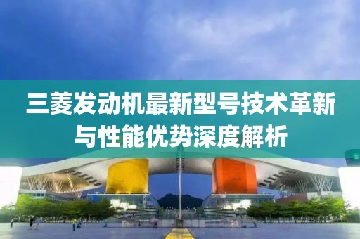 三菱發(fā)動機最新型號技術革新與性能優(yōu)勢深度解析