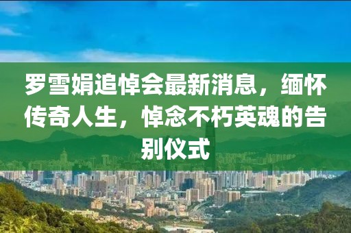 羅雪娟追悼會(huì)最新消息，緬懷傳奇人生，悼念不朽英魂的告別儀式