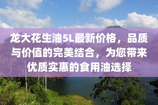 龍大花生油5L最新價(jià)格，品質(zhì)與價(jià)值的完美結(jié)合，為您帶來優(yōu)質(zhì)實(shí)惠的食用油選擇