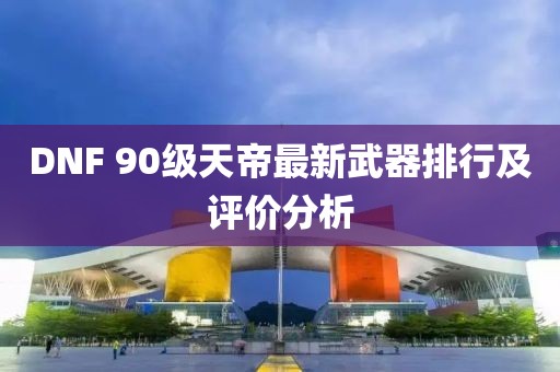DNF 90級天帝最新武器排行及評價分析