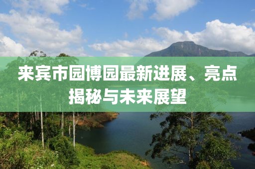 來(lái)賓市園博園最新進(jìn)展、亮點(diǎn)揭秘與未來(lái)展望