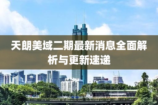 天朗美域二期最新消息全面解析與更新速遞