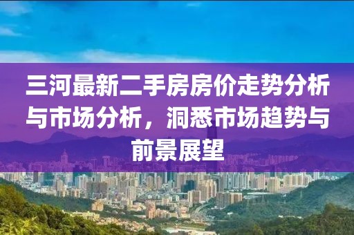 三河最新二手房房價走勢分析與市場分析，洞悉市場趨勢與前景展望